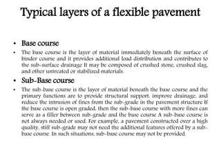Typical layers of a flexible pavement
• Base course
• The base course is the layer of material immediately beneath the surface of
binder course and it provides additional load distribution and contributes to
the sub-surface drainage It may be composed of crushed stone, crushed slag,
and other untreated or stabilized materials.
• Sub-Base course
• The sub-base course is the layer of material beneath the base course and the
primary functions are to provide structural support, improve drainage, and
reduce the intrusion of fines from the sub-grade in the pavement structure If
the base course is open graded, then the sub-base course with more fines can
serve as a filler between sub-grade and the base course A sub-base course is
not always needed or used. For example, a pavement constructed over a high
quality, stiff sub-grade may not need the additional features offered by a sub-
base course. In such situations, sub-base course may not be provided.
 