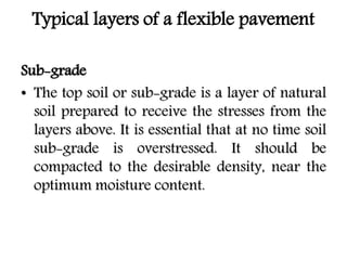 Typical layers of a flexible pavement
Sub-grade
• The top soil or sub-grade is a layer of natural
soil prepared to receive the stresses from the
layers above. It is essential that at no time soil
sub-grade is overstressed. It should be
compacted to the desirable density, near the
optimum moisture content.
 