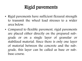Rigid pavements
• Rigid pavements have sufficient flexural strength
to transmit the wheel load stresses to a wider
area below.
• Compared to flexible pavement, rigid pavements
are placed either directly on the prepared sub-
grade or on a single layer of granular or
stabilized material. Since there is only one layer
of material between the concrete and the sub-
grade, this layer can be called as base or sub-
base course.
 