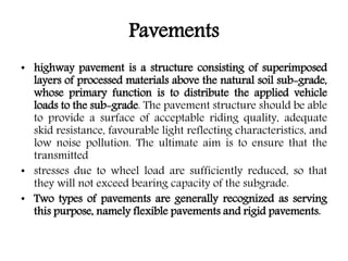 Pavements
• highway pavement is a structure consisting of superimposed
layers of processed materials above the natural soil sub-grade,
whose primary function is to distribute the applied vehicle
loads to the sub-grade. The pavement structure should be able
to provide a surface of acceptable riding quality, adequate
skid resistance, favourable light reflecting characteristics, and
low noise pollution. The ultimate aim is to ensure that the
transmitted
• stresses due to wheel load are sufficiently reduced, so that
they will not exceed bearing capacity of the subgrade.
• Two types of pavements are generally recognized as serving
this purpose, namely flexible pavements and rigid pavements.
 