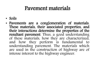 Pavement materials
• Soils
• Pavements are a conglomeration of materials.
These materials, their associated properties, and
their interactions determine the properties of the
resultant pavement. Thus, a good understanding
of these materials, how they are characterized,
and how they perform is fundamental to
understanding pavement. The materials which
are used in the construction of highway are of
intense interest to the highway engineer.
 