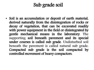 Sub grade soil
• Soil is an accumulation or deposit of earth material,
derived naturally from the disintegration of rocks or
decay of vegetation, that can be excavated readily
with power equipment in the field or disintegrated by
gentle mechanical means in the laboratory. The
supporting soil beneath pavement and its special
under courses is called sub grade. Undisturbed soil
beneath the pavement is called natural sub grade.
Compacted sub grade is the soil compacted by
controlled movement of heavy compactors.
 