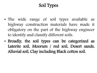 Soil Types
• The wide range of soil types available as
highway construction materials have made it
obligatory on the part of the highway engineer
to identify and classify different soils.
• Broadly, the soil types can be categorized as
Laterite soil, Moorum / red soil, Desert sands,
Alluvial soil, Clay including Black cotton soil.
 