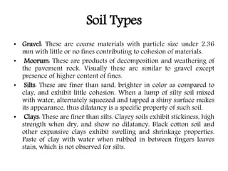 Soil Types
• Gravel: These are coarse materials with particle size under 2.36
mm with little or no fines contributing to cohesion of materials.
• Moorum: These are products of decomposition and weathering of
the pavement rock. Visually these are similar to gravel except
presence of higher content of fines.
• Silts: These are finer than sand, brighter in color as compared to
clay, and exhibit little cohesion. When a lump of silty soil mixed
with water, alternately squeezed and tapped a shiny surface makes
its appearance, thus dilatancy is a specific property of such soil.
• Clays: These are finer than silts. Clayey soils exhibit stickiness, high
strength when dry, and show no dilatancy. Black cotton soil and
other expansive clays exhibit swelling and shrinkage properties.
Paste of clay with water when rubbed in between fingers leaves
stain, which is not observed for silts.
 