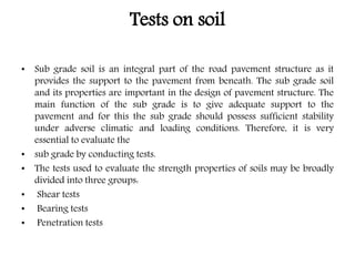 Tests on soil
• Sub grade soil is an integral part of the road pavement structure as it
provides the support to the pavement from beneath. The sub grade soil
and its properties are important in the design of pavement structure. The
main function of the sub grade is to give adequate support to the
pavement and for this the sub grade should possess sufficient stability
under adverse climatic and loading conditions. Therefore, it is very
essential to evaluate the
• sub grade by conducting tests.
• The tests used to evaluate the strength properties of soils may be broadly
divided into three groups:
• Shear tests
• Bearing tests
• Penetration tests
 