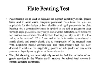 Plate Bearing Test
• Plate bearing test is used to evaluate the support capability of sub-grades,
bases and in some cases, complete pavement. Data from the tests are
applicable for the design of both flexible and rigid pavements. In plate
bearing test, a compressive stress is applied to the soil or pavement layer
through rigid plates relatively large size and the deflections are measured
for various stress values. The deflection level is generally limited to a low
value, in the order of 1.25 to 5 mm and so the deformation caused may be
partly elastic and partly plastic due to compaction of the stressed mass
with negligible plastic deformation. The plate-bearing test has been
devised to evaluate the supporting power of sub grades or any other
pavement layer by using plates of larger diameter.
• The plate-bearing test was originally meant to find the modulus of sub
grade reaction in the Westergaard's analysis for wheel load stresses in
cement concrete pavements.
 