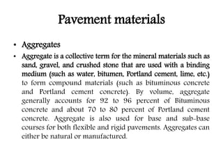 Pavement materials
• Aggregates
• Aggregate is a collective term for the mineral materials such as
sand, gravel, and crushed stone that are used with a binding
medium (such as water, bitumen, Portland cement, lime, etc.)
to form compound materials (such as bituminous concrete
and Portland cement concrete). By volume, aggregate
generally accounts for 92 to 96 percent of Bituminous
concrete and about 70 to 80 percent of Portland cement
concrete. Aggregate is also used for base and sub-base
courses for both flexible and rigid pavements. Aggregates can
either be natural or manufactured.
 