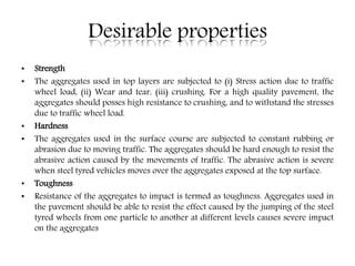 Desirable properties
• Strength
• The aggregates used in top layers are subjected to (i) Stress action due to traffic
wheel load, (ii) Wear and tear, (iii) crushing. For a high quality pavement, the
aggregates should posses high resistance to crushing, and to withstand the stresses
due to traffic wheel load.
• Hardness
• The aggregates used in the surface course are subjected to constant rubbing or
abrasion due to moving traffic. The aggregates should be hard enough to resist the
abrasive action caused by the movements of traffic. The abrasive action is severe
when steel tyred vehicles moves over the aggregates exposed at the top surface.
• Toughness
• Resistance of the aggregates to impact is termed as toughness. Aggregates used in
the pavement should be able to resist the effect caused by the jumping of the steel
tyred wheels from one particle to another at different levels causes severe impact
on the aggregates
 