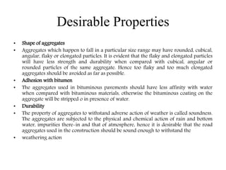Desirable Properties
• Shape of aggregates
• Aggregates which happen to fall in a particular size range may have rounded, cubical,
angular, flaky or elongated particles. It is evident that the flaky and elongated particles
will have less strength and durability when compared with cubical, angular or
rounded particles of the same aggregate. Hence too flaky and too much elongated
aggregates should be avoided as far as possible.
• Adhesion with bitumen
• The aggregates used in bituminous pavements should have less affinity with water
when compared with bituminous materials, otherwise the bituminous coating on the
aggregate will be stripped o in presence of water.
• Durability
• The property of aggregates to withstand adverse action of weather is called soundness.
The aggregates are subjected to the physical and chemical action of rain and bottom
water, impurities there-in and that of atmosphere, hence it is desirable that the road
aggregates used in the construction should be sound enough to withstand the
• weathering action
 