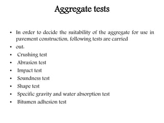 Aggregate tests
• In order to decide the suitability of the aggregate for use in
pavement construction, following tests are carried
• out:
• Crushing test
• Abrasion test
• Impact test
• Soundness test
• Shape test
• Specific gravity and water absorption test
• Bitumen adhesion test
 