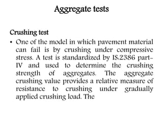 Aggregate tests
Crushing test
• One of the model in which pavement material
can fail is by crushing under compressive
stress. A test is standardized by IS:2386 part-
IV and used to determine the crushing
strength of aggregates. The aggregate
crushing value provides a relative measure of
resistance to crushing under gradually
applied crushing load. The
 