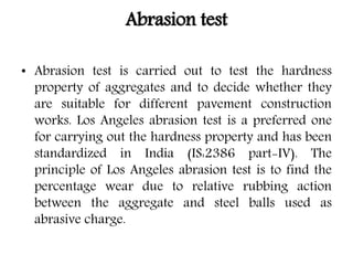 Abrasion test
• Abrasion test is carried out to test the hardness
property of aggregates and to decide whether they
are suitable for different pavement construction
works. Los Angeles abrasion test is a preferred one
for carrying out the hardness property and has been
standardized in India (IS:2386 part-IV). The
principle of Los Angeles abrasion test is to find the
percentage wear due to relative rubbing action
between the aggregate and steel balls used as
abrasive charge.
 
