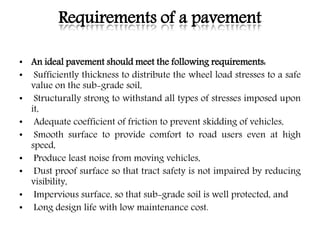 Requirements of a pavement
• An ideal pavement should meet the following requirements:
• Sufficiently thickness to distribute the wheel load stresses to a safe
value on the sub-grade soil,
• Structurally strong to withstand all types of stresses imposed upon
it,
• Adequate coefficient of friction to prevent skidding of vehicles,
• Smooth surface to provide comfort to road users even at high
speed,
• Produce least noise from moving vehicles,
• Dust proof surface so that tract safety is not impaired by reducing
visibility,
• Impervious surface, so that sub-grade soil is well protected, and
• Long design life with low maintenance cost.
 