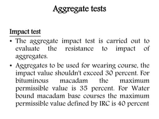 Aggregate tests
Impact test
• The aggregate impact test is carried out to
evaluate the resistance to impact of
aggregates.
• Aggregates to be used for wearing course, the
impact value shouldn't exceed 30 percent. For
bituminous macadam the maximum
permissible value is 35 percent. For Water
bound macadam base courses the maximum
permissible value defined by IRC is 40 percent
 