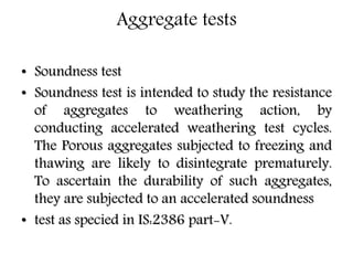 Aggregate tests
• Soundness test
• Soundness test is intended to study the resistance
of aggregates to weathering action, by
conducting accelerated weathering test cycles.
The Porous aggregates subjected to freezing and
thawing are likely to disintegrate prematurely.
To ascertain the durability of such aggregates,
they are subjected to an accelerated soundness
• test as specied in IS:2386 part-V.
 