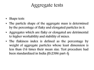 Aggregate tests
• Shape tests
• The particle shape of the aggregate mass is determined
by the percentage of flaky and elongated particles in it.
• Aggregates which are flaky or elongated are detrimental
to higher workability and stability of mixes.
• The flakiness index is defined as the percentage by
weight of aggregate particles whose least dimension is
less than 0.6 times their mean size. Test procedure had
been standardized in India (IS:2386 part-I)
 