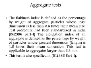 Aggregate tests
• The flakiness index is defined as the percentage
by weight of aggregate particles whose least
dimension is less than 0.6 times their mean size.
Test procedure had been standardized in India
(IS:2386 part-I) The elongation index of an
aggregate is defined as the percentage by weight
of particles whose greatest dimension (length) is
1.8 times their mean dimension. This test is
applicable to aggregates larger than 6.3 mm.
• This test is also specified in (IS:2386 Part-I).
 