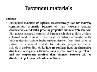 Pavement materials
Bitumen
• Bituminous materials or asphalts are extensively used for roadway
construction, primarily because of their excellent binding
characteristics and water proofing properties and relatively low cost.
Bituminous materials consists of bitumen which is a black or dark
coloured solid or viscous cementations substances consists chiefly
high molecular weight hydrocarbons derived from distillation of
petroleum or natural asphalt, has adhesive properties, and is
soluble in carbon disulphide. Tars are residues from the destructive
distillation of organic substances such as coal, wood, or petroleum
and are temperature sensitive than bitumen. Bitumen will be
dissolved in petroleum oils where unlike tar.
 
