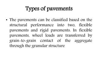 Types of pavements
• The pavements can be classified based on the
structural performance into two, flexible
pavements and rigid pavements. In flexible
pavements, wheel loads are transferred by
grain-to-grain contact of the aggregate
through the granular structure
 