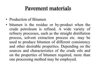 Pavement materials
• Production of Bitumen
• bitumen is the residue or by-product when the
crude petroleum is refined. A wide variety of
refinery processes, such as the straight distillation
process, solvent extraction process etc. may be
used to produce bitumen of different consistency
and other desirable properties. Depending on the
sources and characteristics of the crude oils and
on the properties of bitumen required, more than
one processing method may be employed.
 