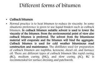 Different forms of bitumen
• Cutback bitumen
• Normal practice is to heat bitumen to reduce its viscosity. In some
situations preference is given to use liquid binders such as cutback
bitumen. In cutback bitumen suitable solvent is used to lower the
viscosity of the bitumen. From the environmental point of view also
cutback bitumen is preferred. The solvent from the bituminous
material will evaporate and the bitumen will bind the aggregate.
Cutback bitumen is used for cold weather bituminous road
construction and maintenance. The distillates used for preparation
of cutback bitumen are naphtha, kerosene, diesel oil, and furnace
oil. There are different types of cutback bitumen like rapid curing
(RC), medium curing (MC), and slow curing (SC). RC is
recommended for surface dressing and patchwork.
 