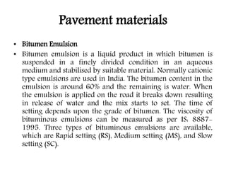 Pavement materials
• Bitumen Emulsion
• Bitumen emulsion is a liquid product in which bitumen is
suspended in a finely divided condition in an aqueous
medium and stabilised by suitable material. Normally cationic
type emulsions are used in India. The bitumen content in the
emulsion is around 60% and the remaining is water. When
the emulsion is applied on the road it breaks down resulting
in release of water and the mix starts to set. The time of
setting depends upon the grade of bitumen. The viscosity of
bituminous emulsions can be measured as per IS: 8887-
1995. Three types of bituminous emulsions are available,
which are Rapid setting (RS), Medium setting (MS), and Slow
setting (SC).
 