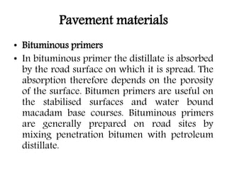 Pavement materials
• Bituminous primers
• In bituminous primer the distillate is absorbed
by the road surface on which it is spread. The
absorption therefore depends on the porosity
of the surface. Bitumen primers are useful on
the stabilised surfaces and water bound
macadam base courses. Bituminous primers
are generally prepared on road sites by
mixing penetration bitumen with petroleum
distillate.
 