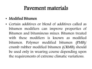 Pavement materials
• Modified Bitumen
• Certain additives or blend of additives called as
bitumen modifiers can improve properties of
Bitumen and bituminous mixes. Bitumen treated
with these modifiers is known as modified
bitumen. Polymer modified bitumen (PMB)/
crumb rubber modified bitumen (CRMB) should
be used only in wearing course depending upon
the requirements of extreme climatic variations.
 