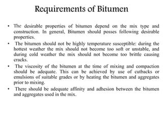 Requirements of Bitumen
• The desirable properties of bitumen depend on the mix type and
construction. In general, Bitumen should posses following desirable
properties.
• The bitumen should not be highly temperature susceptible: during the
hottest weather the mix should not become too soft or unstable, and
during cold weather the mix should not become too brittle causing
cracks.
• The viscosity of the bitumen at the time of mixing and compaction
should be adequate. This can be achieved by use of cutbacks or
emulsions of suitable grades or by heating the bitumen and aggregates
prior to mixing.
• There should be adequate affinity and adhesion between the bitumen
and aggregates used in the mix.
 