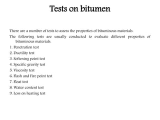 Tests on bitumen
There are a number of tests to assess the properties of bituminous materials.
The following tests are usually conducted to evaluate different properties of
bituminous materials.
1. Penetration test
2. Ductility test
3. Softening point test
4. Specific gravity test
5. Viscosity test
6. Flash and Fire point test
7. Float test
8. Water content test
9. Loss on heating test
 