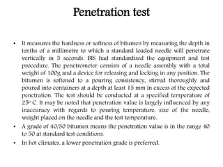 Penetration test
• It measures the hardness or softness of bitumen by measuring the depth in
tenths of a millimetre to which a standard loaded needle will penetrate
vertically in 5 seconds. BIS had standardised the equipment and test
procedure. The penetrometer consists of a needle assembly with a total
weight of 100g and a device for releasing and locking in any position. The
bitumen is softened to a pouring consistency, stirred thoroughly and
poured into containers at a depth at least 15 mm in excess of the expected
penetration. The test should be conducted at a specified temperature of
25o C. It may be noted that penetration value is largely influenced by any
inaccuracy with regards to pouring temperature, size of the needle,
weight placed on the needle and the test temperature.
• A grade of 40/50 bitumen means the penetration value is in the range 40
to 50 at standard test conditions.
• In hot climates, a lower penetration grade is preferred.
 