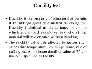 Ductility test
• Ductility is the property of bitumen that permits
it to undergo great deformation or elongation.
Ductility is defined as the distance in cm, to
which a standard sample or briquette of the
material will be elongated without breaking.
• The ductility value gets affected by factors such
as pouring temperature, test temperature, rate of
pulling etc. A minimum ductility value of 75 cm
has been specified by the BIS.
 