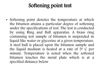Softening point test
• Softening point denotes the temperature at which
the bitumen attains a particular degree of softening
under the specifications of test. The test is conducted
by using Ring and Ball apparatus. A brass ring
containing test sample of bitumen is suspended in
liquid like water or glycerine at a given temperature.
A steel ball is placed upon the bitumen sample and
the liquid medium is heated at a rate of 5o C per
minute. Temperature is noted when the softened
bitumen touches the metal plate which is at a
specified distance below
 