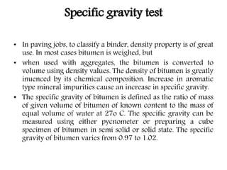 Specific gravity test
• In paving jobs, to classify a binder, density property is of great
use. In most cases bitumen is weighed, but
• when used with aggregates, the bitumen is converted to
volume using density values. The density of bitumen is greatly
inuenced by its chemical composition. Increase in aromatic
type mineral impurities cause an increase in specific gravity.
• The specific gravity of bitumen is defined as the ratio of mass
of given volume of bitumen of known content to the mass of
equal volume of water at 27o C. The specific gravity can be
measured using either pycnometer or preparing a cube
specimen of bitumen in semi solid or solid state. The specific
gravity of bitumen varies from 0.97 to 1.02.
 