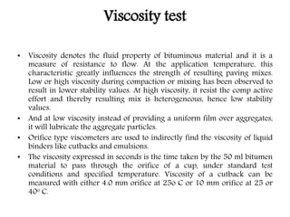 Viscosity test
• Viscosity denotes the fluid property of bituminous material and it is a
measure of resistance to flow. At the application temperature, this
characteristic greatly influences the strength of resulting paving mixes.
Low or high viscosity during compaction or mixing has been observed to
result in lower stability values. At high viscosity, it resist the comp active
effort and thereby resulting mix is heterogeneous, hence low stability
values.
• And at low viscosity instead of providing a uniform film over aggregates,
it will lubricate the aggregate particles.
• Orifice type viscometers are used to indirectly find the viscosity of liquid
binders like cutbacks and emulsions.
• The viscosity expressed in seconds is the time taken by the 50 ml bitumen
material to pass through the orifice of a cup, under standard test
conditions and specified temperature. Viscosity of a cutback can be
measured with either 4.0 mm orifice at 25o C or 10 mm orifice at 25 or
40o C.
 