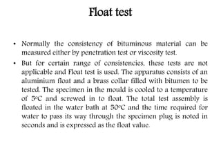 Float test
• Normally the consistency of bituminous material can be
measured either by penetration test or viscosity test.
• But for certain range of consistencies, these tests are not
applicable and Float test is used. The apparatus consists of an
aluminium float and a brass collar filled with bitumen to be
tested. The specimen in the mould is cooled to a temperature
of 5oC and screwed in to float. The total test assembly is
floated in the water bath at 50oC and the time required for
water to pass its way through the specimen plug is noted in
seconds and is expressed as the float value.
 