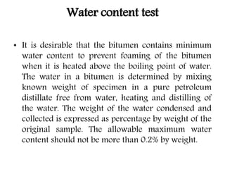 Water content test
• It is desirable that the bitumen contains minimum
water content to prevent foaming of the bitumen
when it is heated above the boiling point of water.
The water in a bitumen is determined by mixing
known weight of specimen in a pure petroleum
distillate free from water, heating and distilling of
the water. The weight of the water condensed and
collected is expressed as percentage by weight of the
original sample. The allowable maximum water
content should not be more than 0.2% by weight.
 