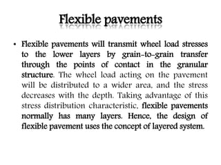 Flexible pavements
• Flexible pavements will transmit wheel load stresses
to the lower layers by grain-to-grain transfer
through the points of contact in the granular
structure. The wheel load acting on the pavement
will be distributed to a wider area, and the stress
decreases with the depth. Taking advantage of this
stress distribution characteristic, flexible pavements
normally has many layers. Hence, the design of
flexible pavement uses the concept of layered system.
 