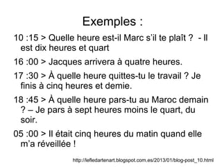 Exemples :
10 :15 > Quelle heure est-il Marc s’il te plaît ? - ll
est dix heures et quart
16 :00 > Jacques arrivera à quatre heures.
17 :30 > À quelle heure quittes-tu le travail ? Je
finis à cinq heures et demie.
18 :45 > À quelle heure pars-tu au Maroc demain
? – Je pars à sept heures moins le quart, du
soir.
05 :00 > Il était cinq heures du matin quand elle
m’a réveillée !
http://lefledartenart.blogspot.com.es/2013/01/blog-post_10.html
 