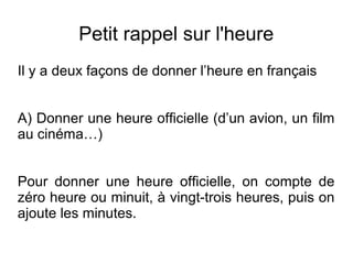 Petit rappel sur l'heure
Il y a deux façons de donner l’heure en français
A) Donner une heure officielle (d’un avion, un film
au cinéma…)
Pour donner une heure officielle, on compte de
zéro heure ou minuit, à vingt-trois heures, puis on
ajoute les minutes.
 