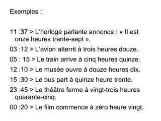 Exemples :
11 :37 > L’horloge parlante annonce : « Il est
onze heures trente-sept ».
03 :12 > L’avion atterrit à trois heures douze.
05 : 15 > Le train arrive à cinq heures quinze.
12 :10 > Le musée ouvre à douze heures dix.
15 :30 > Le bus part à quinze heure trente.
23 :45 > Le théâtre ferme à vingt-trois heures
quarante-cinq.
00 :20 > Le film commence à zéro heure vingt.
 
