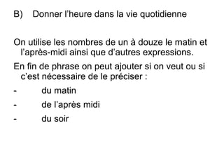 B) Donner l’heure dans la vie quotidienne
On utilise les nombres de un à douze le matin et
l’après-midi ainsi que d’autres expressions.
En fin de phrase on peut ajouter si on veut ou si
c’est nécessaire de le préciser :
- du matin
- de l’après midi
- du soir
 
