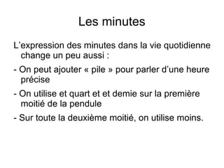 Les minutes
L’expression des minutes dans la vie quotidienne
change un peu aussi :
- On peut ajouter « pile » pour parler d’une heure
précise
- On utilise et quart et et demie sur la première
moitié de la pendule
- Sur toute la deuxième moitié, on utilise moins.
 