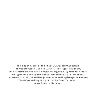 This eBook is part of the TREeBOOK Gallery Collection.
        It was created in 2008 to support The Project Lab Show,
an innovative course about Project Management by Free Your Ideas.
   All rights reserved by the artists. Feel free to share this eBook.
To contact TREeBOOK Gallery please write to bia@freeyourideas.net
          TREeBOOK Gallery is supported by Free Your Ideas.
                        www.freeyourideas.net.
 