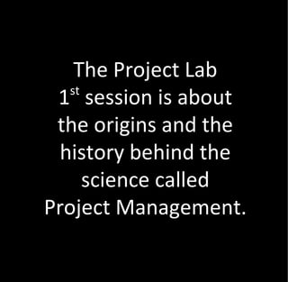 The Project Lab
   st
 1 session is about
 the origins and the
  history behind the
      science called
Project Management.
 