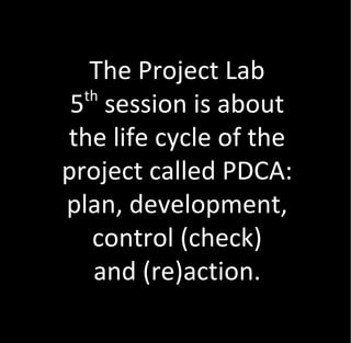 The Project Lab
  th
 5 session is about
the life cycle of the
project called PDCA:
plan, development,
   control (check)
   and (re)action.
 