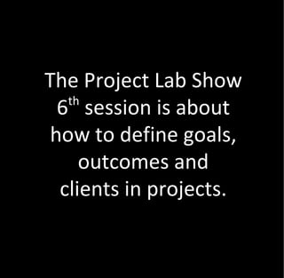 The Project Lab Show
   th
  6 session is about
 how to define goals,
     outcomes and
  clients in projects.
 