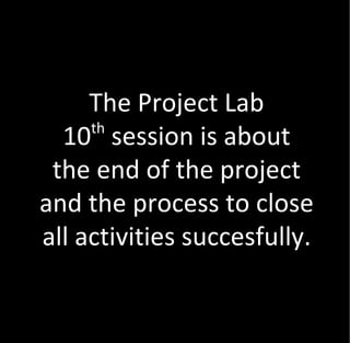 The Project Lab
     th
  10 session is about
 the end of the project
and the process to close
all activities succesfully.
 