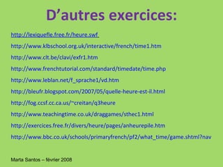 D’autres exercices: http://lexiquefle.free.fr/heure.swf   http://www.klbschool.org.uk/interactive/french/time1.htm   http://www.clt.be/clavi/exfr1.htm   http://www.frenchtutorial.com/standard/timedate/time.php   http://www.leblan.net/f_sprache1/vd.htm   http://bleufr.blogspot.com/2007/05/quelle-heure-est-il.html   http://fog.ccsf.cc.ca.us/~creitan/q3heure   http://www.teachingtime.co.uk/draggames/sthec1.html   http://exercices.free.fr/divers/heure/pages/anheurepile.htm   http://www.bbc.co.uk/schools/primaryfrench/pf2/what_time/game.shtml?nav   Marta Santos – février 2008  