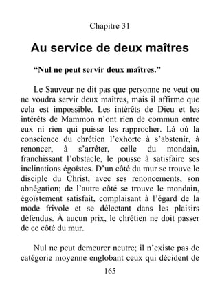 Chapitre 31
Au service de deux maîtres
“Nul ne peut servir deux maîtres.”
Le Sauveur ne dit pas que personne ne veut ou
ne voudra servir deux maîtres, mais il affirme que
cela est impossible. Les intérêts de Dieu et les
intérêts de Mammon n’ont rien de commun entre
eux ni rien qui puisse les rapprocher. Là où la
conscience du chrétien l’exhorte à s’abstenir, à
renoncer, à s’arrêter, celle du mondain,
franchissant l’obstacle, le pousse à satisfaire ses
inclinations égoïstes. D’un côté du mur se trouve le
disciple du Christ, avec ses renoncements, son
abnégation; de l’autre côté se trouve le mondain,
égoïstement satisfait, complaisant à l’égard de la
mode frivole et se délectant dans les plaisirs
défendus. À aucun prix, le chrétien ne doit passer
de ce côté du mur.
Nul ne peut demeurer neutre; il n’existe pas de
catégorie moyenne englobant ceux qui décident de
165
 